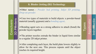 Introductio
Applicatio
ns
Types
3DPrinters
Conclusio
n
8. Binder Jetting (BJ) Technology
Other names - Powder bed printing, Inkjet 3D printing,
Drop-on-powder.
Uses two types of materials to build objects: a powder-based
material (usually gypsum) and a bonding agent.
Bonding agent acts as a strong adhesive to attach (bond) the
powder layers together.
The printer nozzles extrude the binder in liquid form similar
to a regular 2D inkjet printer.
After completing each layer, the build plate lowers slightly to
allow for the next one. This process repeats until the object
reaches its required height.
 
