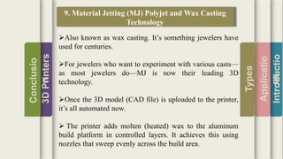 Introductio
Applicatio
ns
Types
3DPrinters
Conclusio
n
9. Material Jetting (MJ) Polyjet and Wax Casting
Technology
Also known as wax casting. It’s something jewelers have
used for centuries.
For jewelers who want to experiment with various casts—
as most jewelers do—MJ is now their leading 3D
technology.
Once the 3D model (CAD file) is uploaded to the printer,
it’s all automated now.
 The printer adds molten (heated) wax to the aluminum
build platform in controlled layers. It achieves this using
nozzles that sweep evenly across the build area.
 