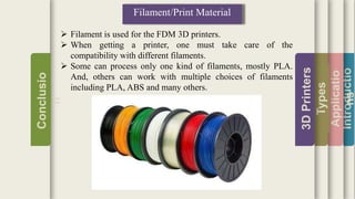 Introductio
Applicatio
ns
Types
3DPrinters
Conclusio
n
Filament/Print Material
 Filament is used for the FDM 3D printers.
 When getting a printer, one must take care of the
compatibility with different filaments.
 Some can process only one kind of filaments, mostly PLA.
And, others can work with multiple choices of filaments
including PLA, ABS and many others.
 