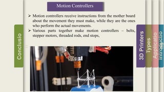 Introductio
Applicatio
ns
Types
3DPrinters
Conclusio
n
Motion Controllers
 Motion controllers receive instructions from the mother board
about the movement they must make, while they are the ones
who perform the actual movements.
 Various parts together make motion controllers – belts,
stepper motors, threaded rods, end stops,
 