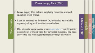 Introductio
Applicatio
ns
Types
3DPrinters
Conclusio
n
Power Supply Unit (PSU)
 Power Supply Unit helps in supplying power for a smooth
operation of 3D printer.
 It can be mounted on the frame. Or, it can also be available
separately along with another controller box.
 PSU strength would decide what temperature your 3D printer
is capable of working with. For advanced materials, one must
choose the one with higher temperature range allowance.
 