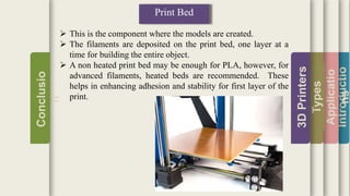 Introductio
Applicatio
ns
Types
3DPrinters
Conclusio
n
Print Bed
 This is the component where the models are created.
 The filaments are deposited on the print bed, one layer at a
time for building the entire object.
 A non heated print bed may be enough for PLA, however, for
advanced filaments, heated beds are recommended. These
helps in enhancing adhesion and stability for first layer of the
print.
 