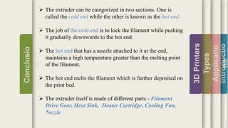 Introductio
Applicatio
ns
Types
3DPrinters
Conclusio
n
 The extruder can be categorized in two sections. One is
called the cold end while the other is known as the hot end.
 The job of the cold end is to lock the filament while pushing
it gradually downwards to the hot end.
 The hot end that has a nozzle attached to it at the end,
maintains a high temperature greater than the melting point
of the filament.
 The hot end melts the filament which is further deposited on
the print bed.
 The extruder itself is made of different parts - Filament
Drive Gear, Heat Sink, Heater Cartridge, Cooling Fan,
Nozzle
 