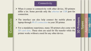 Introductio
Applicatio
ns
Types
3DPrinters
Conclusio
n
Connectivity
 When it comes to connectivity with other device, 3D printers
differ a lot. Some provide only the ethernet or USB port for
connection.
 The interface can also help connect the mobile phone or
laptop through Wi-Fi connection to your 3D printer.
 For a standalone experience, many 3D printers also come with
SD card slots. These slots are used for file transfer while the
printer works without a need for any other device.
 
