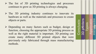 Introductio
Applicatio
ns
Types
3Dprinters
Conclusio
n
 The list of 3D printing technologies and processes
continues to grow as 3D printing is always changing.
 The 3D printing industry continues to innovate its
hardware as well as the materials and processes to create
objects or parts.
 Depending on many factors such as budget, design or
function, choosing the appropriate 3D printing process as
well as the right material is important. 3D printing can
create many different 3D printed objects that were
previously only fabricated through mass manufacturing
methods.
 