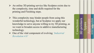 Introductio
Applicatio
ns
Types
3Dprinters
Conclusion
 An online 3D printing service like Sculpteo exists due to
the complexity, time and skills required for the
printing and Finishing steps.
 This complexity may hinder people from using this
wonderful technology, but at Sculpteo we apply our
knowledge to serve anyone willing to try 3D printing, as
we want to broaden access to additive manufacturing
technology.
 One of the vital component of evolving ‘Industrial
Revolution 4.0’
 