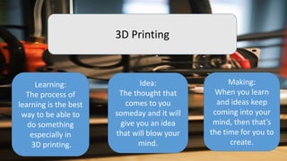 3D Printing
Learning:
The process of
learning is the best
way to be able to
do something
especially in
3D printing.
Idea:
The thought that
comes to you
someday and it will
give you an idea
that will blow your
mind.
Making:
When you learn
and ideas keep
coming into your
mind, then that’s
the time for you to
create.
 