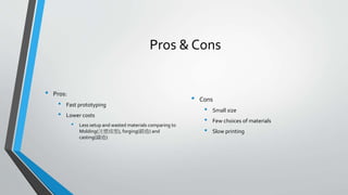Pros & Cons
• Pros:
• Fast prototyping
• Lower costs
• Less setup and wasted materials comparing to
Molding(注塑成型), forging(鍛造) and
casting(鑄造)
• Cons
• Small size
• Few choices of materials
• Slow printing
 