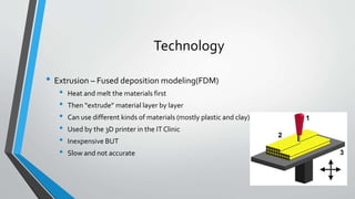 Technology
• Extrusion – Fused deposition modeling(FDM)
• Heat and melt the materials first
• Then “extrude” material layer by layer
• Can use different kinds of materials (mostly plastic and clay)
• Used by the 3D printer in the IT Clinic
• Inexpensive BUT
• Slow and not accurate
 