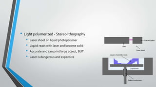 • Light polymerized - Stereolithography
• Laser shoot on liquid photopolymer
• Liquid react with laser and become solid
• Accurate and can print large object, BUT
• Laser is dangerous and expensive
 