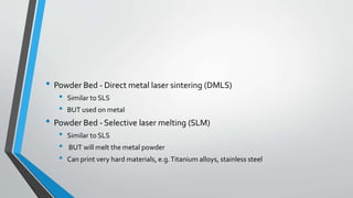 • Powder Bed - Direct metal laser sintering (DMLS)
• Similar to SLS
• BUT used on metal
• Powder Bed - Selective laser melting (SLM)
• Similar to SLS
• BUT will melt the metal powder
• Can print very hard materials, e.g.Titanium alloys, stainless steel
 