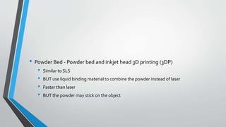 • Powder Bed - Powder bed and inkjet head 3D printing (3DP)
• Similar to SLS
• BUT use liquid binding material to combine the powder instead of laser
• Faster than laser
• BUT the powder may stick on the object
 