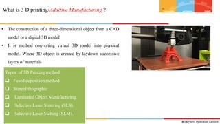 BITS Pilani, Hyderabad Campus
What is 3 D printing/Additive Manufacturing ?
• The construction of a three-dimensional object from a CAD
model or a digital 3D model.
• It is method converting virtual 3D model into physical
model. Where 3D object is created by laydown successive
layers of materials
[2]
Types of 3D Printing method
 Fused deposition method
 Stereolithographic
 Laminated Object Manufacturing.
 Selective Laser Sintering (SLS).
 Selective Laser Melting (SLM).
 