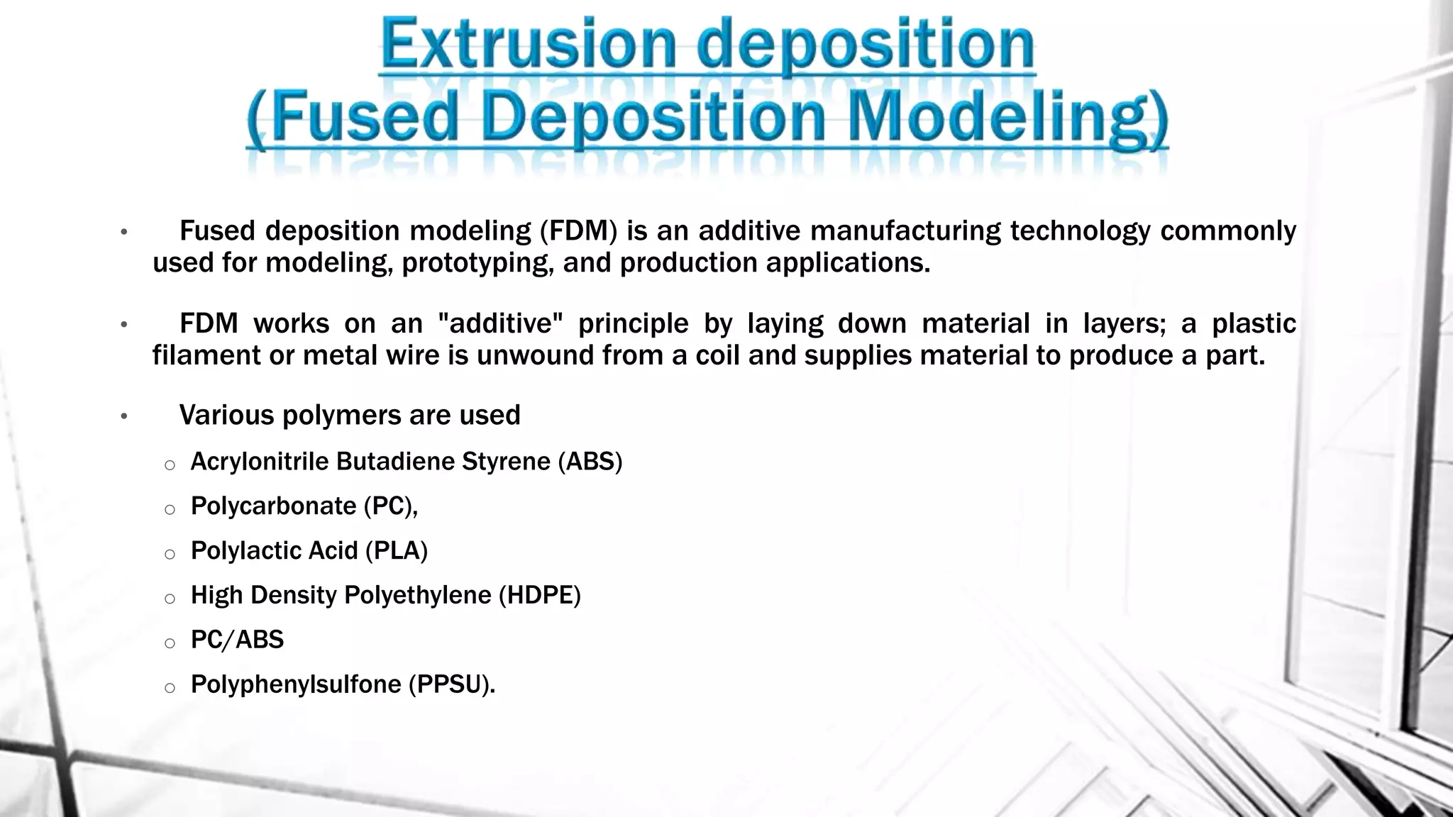 • Fused deposition modeling (FDM) is an additive manufacturing technology commonly
used for modeling, prototyping, and production applications.
• FDM works on an "additive" principle by laying down material in layers; a plastic
filament or metal wire is unwound from a coil and supplies material to produce a part.
• Various polymers are used
o Acrylonitrile Butadiene Styrene (ABS)
o Polycarbonate (PC),
o Polylactic Acid (PLA)
o High Density Polyethylene (HDPE)
o PC/ABS
o Polyphenylsulfone (PPSU).
 