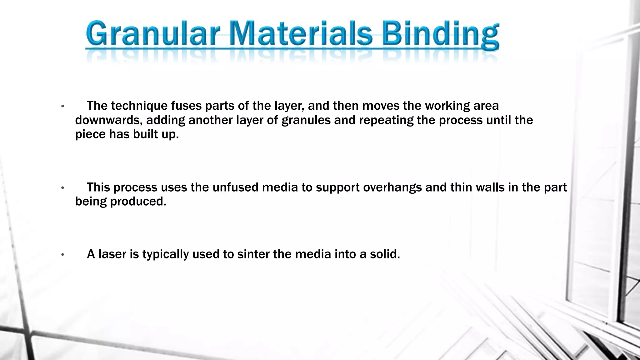 • The technique fuses parts of the layer, and then moves the working area
downwards, adding another layer of granules and repeating the process until the
piece has built up.
• This process uses the unfused media to support overhangs and thin walls in the part
being produced.
• A laser is typically used to sinter the media into a solid.
 