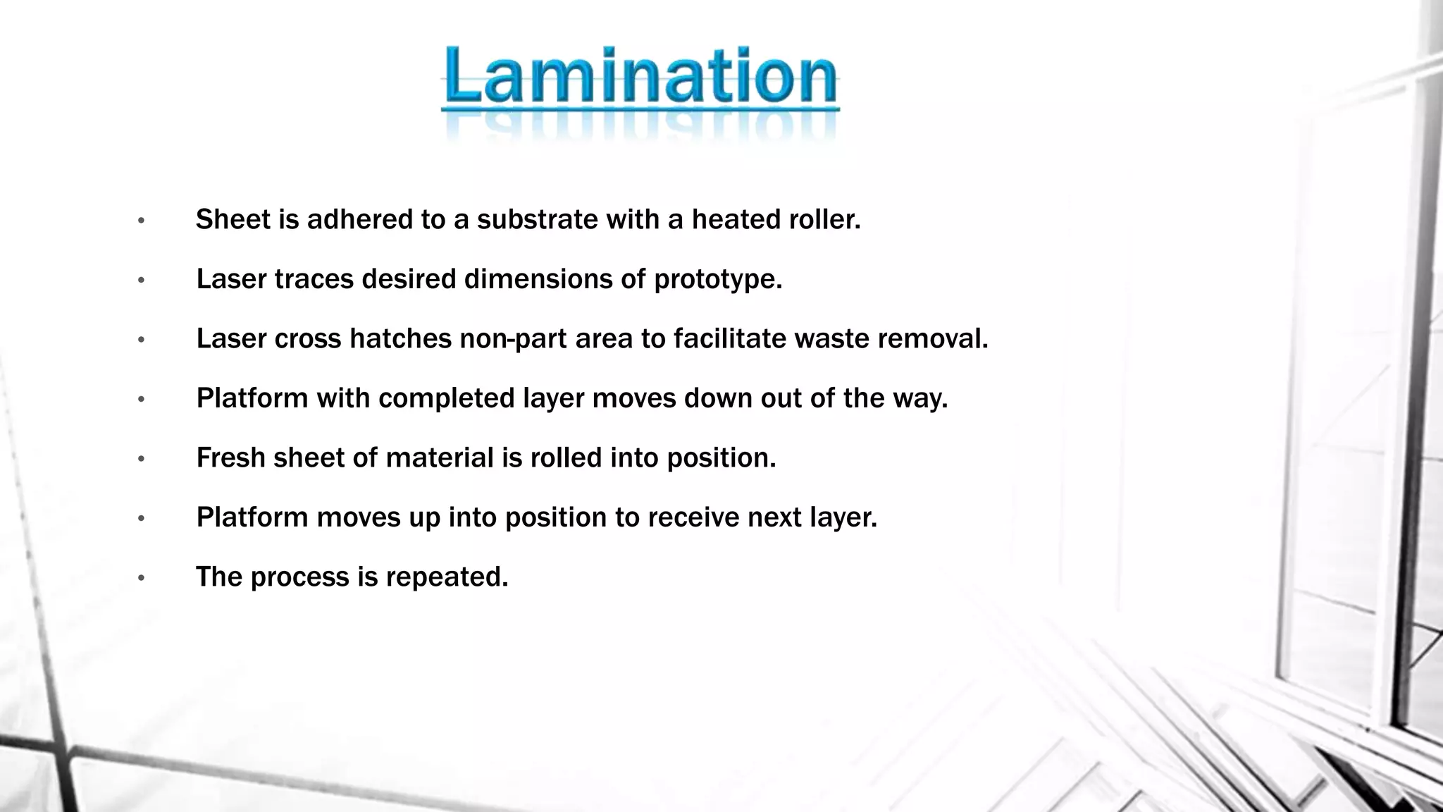 • Sheet is adhered to a substrate with a heated roller.
• Laser traces desired dimensions of prototype.
• Laser cross hatches non-part area to facilitate waste removal.
• Platform with completed layer moves down out of the way.
• Fresh sheet of material is rolled into position.
• Platform moves up into position to receive next layer.
• The process is repeated.
 