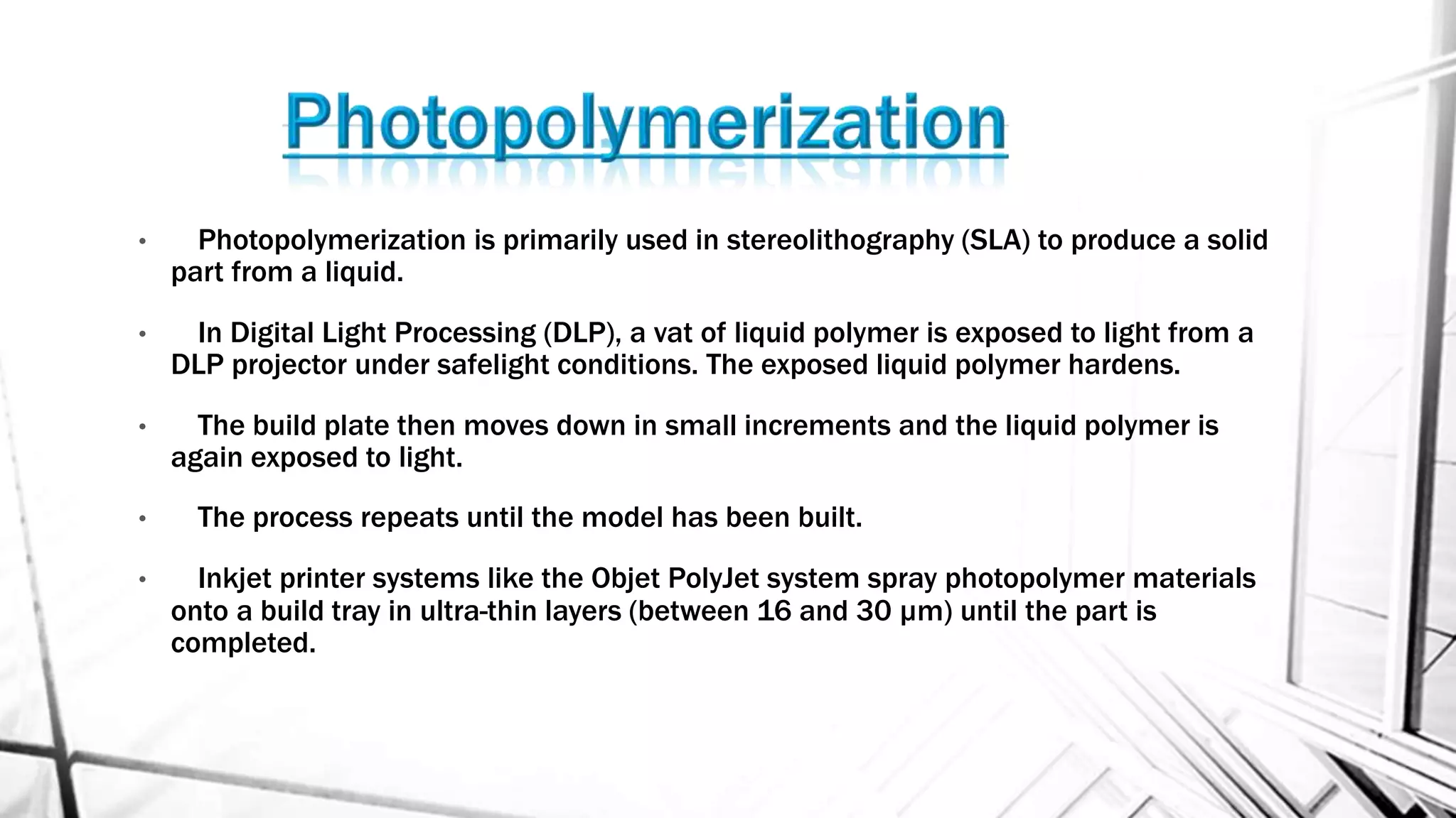 • Photopolymerization is primarily used in stereolithography (SLA) to produce a solid
part from a liquid.
• In Digital Light Processing (DLP), a vat of liquid polymer is exposed to light from a
DLP projector under safelight conditions. The exposed liquid polymer hardens.
• The build plate then moves down in small increments and the liquid polymer is
again exposed to light.
• The process repeats until the model has been built.
• Inkjet printer systems like the Objet PolyJet system spray photopolymer materials
onto a build tray in ultra-thin layers (between 16 and 30 µm) until the part is
completed.
 