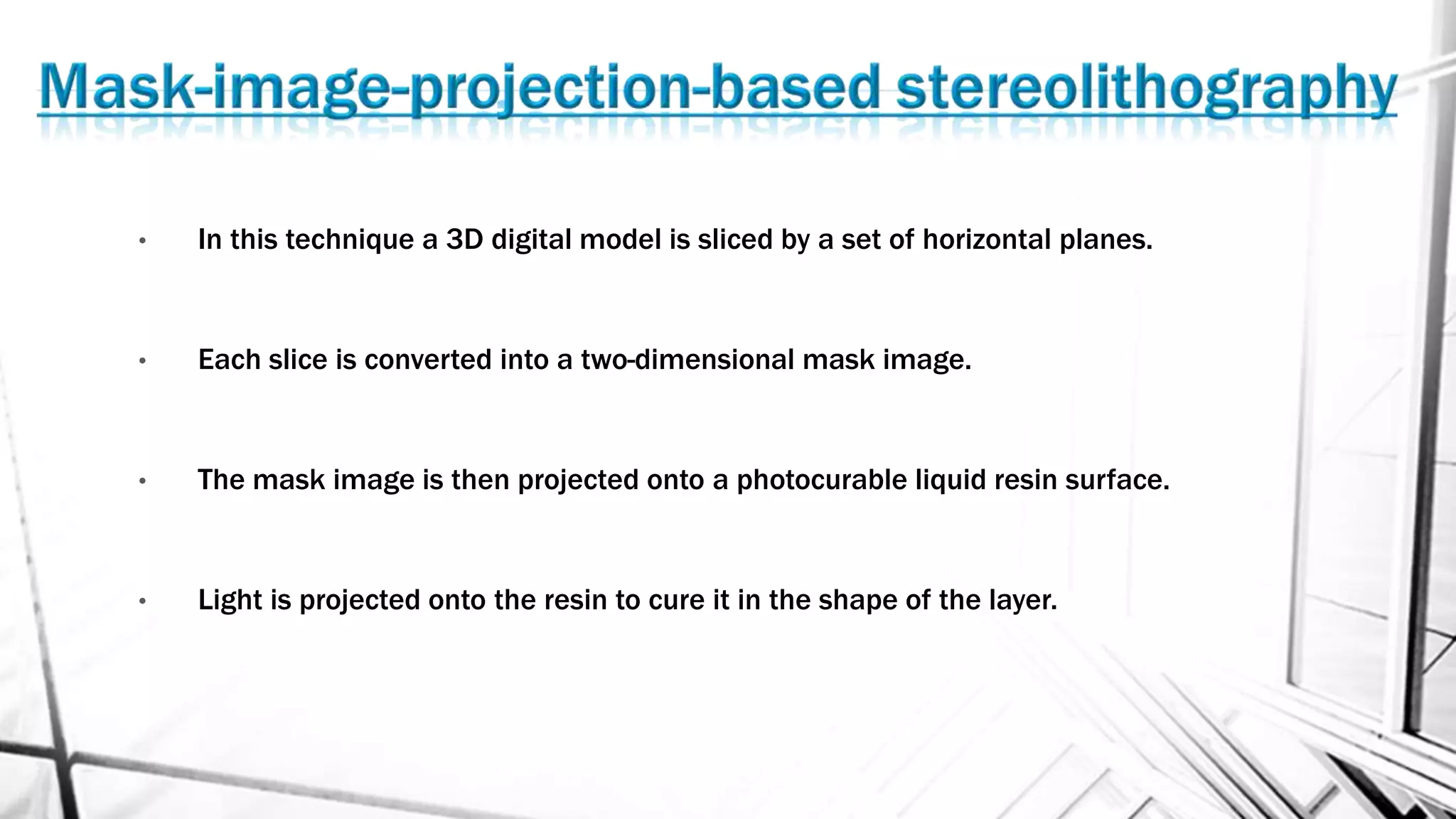 • In this technique a 3D digital model is sliced by a set of horizontal planes.
• Each slice is converted into a two-dimensional mask image.
• The mask image is then projected onto a photocurable liquid resin surface.
• Light is projected onto the resin to cure it in the shape of the layer.
 