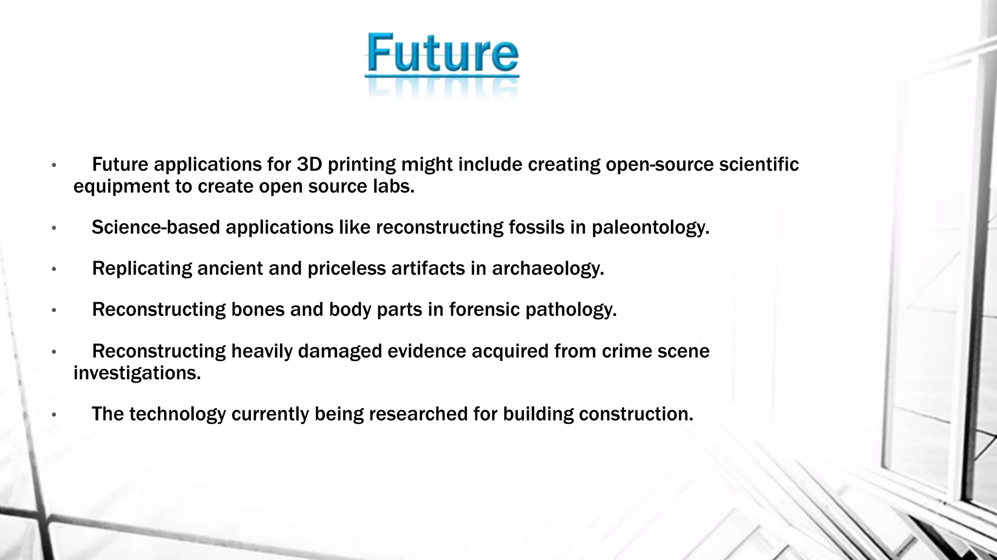 • Future applications for 3D printing might include creating open-source scientific
equipment to create open source labs.
• Science-based applications like reconstructing fossils in paleontology.
• Replicating ancient and priceless artifacts in archaeology.
• Reconstructing bones and body parts in forensic pathology.
• Reconstructing heavily damaged evidence acquired from crime scene
investigations.
• The technology currently being researched for building construction.
 