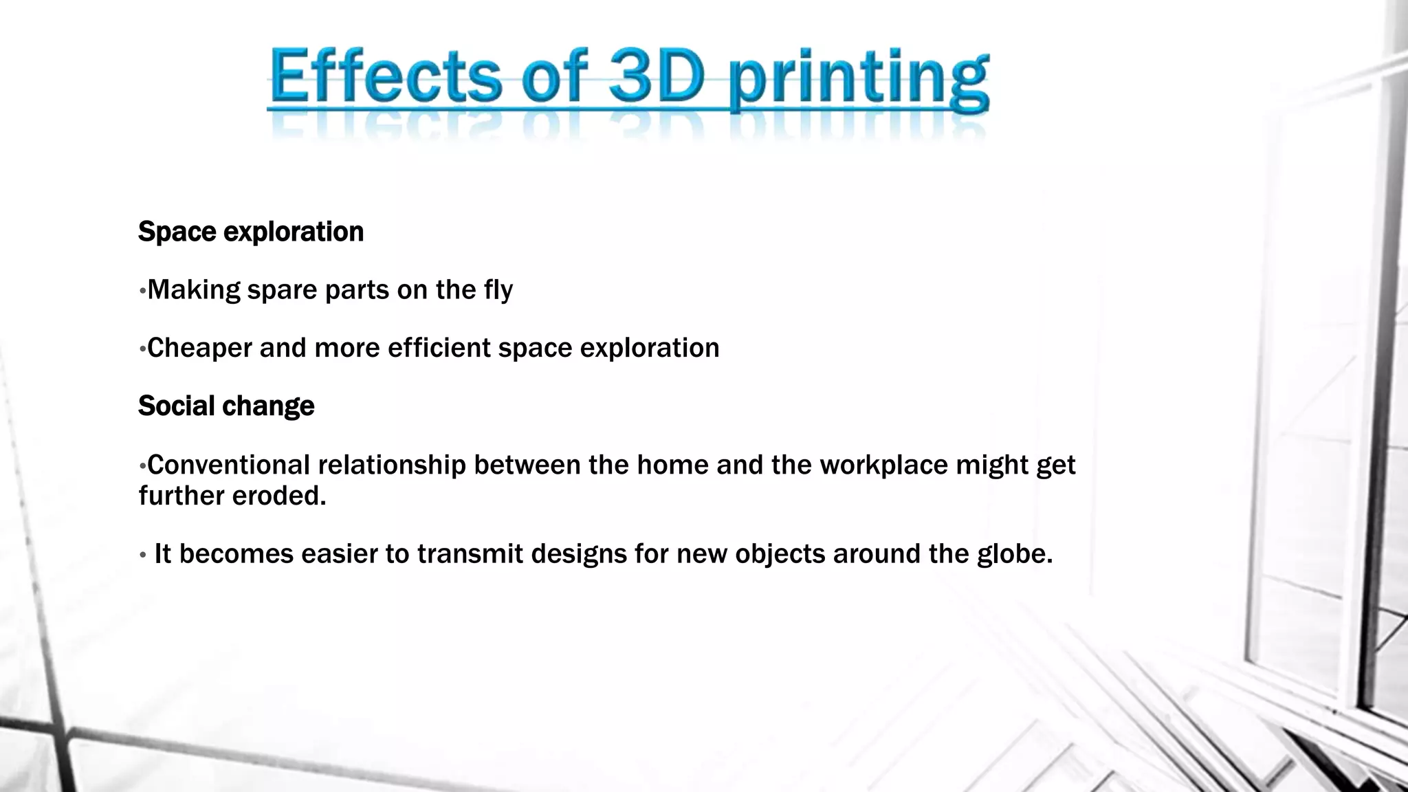 Space exploration
•Making spare parts on the fly
•Cheaper and more efficient space exploration
Social change
•Conventional relationship between the home and the workplace might get
further eroded.
• It becomes easier to transmit designs for new objects around the globe.
 