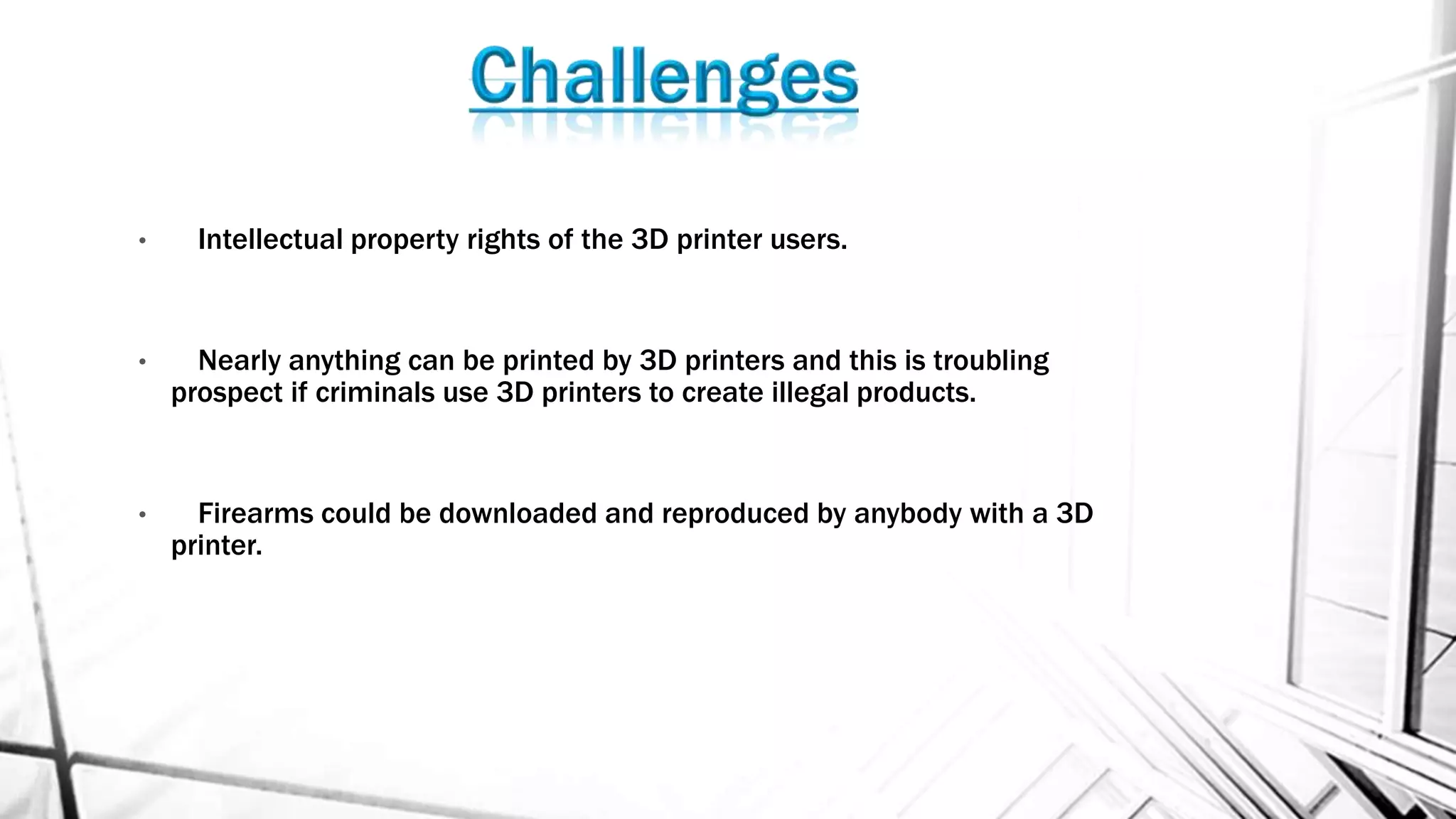 • Intellectual property rights of the 3D printer users.
• Nearly anything can be printed by 3D printers and this is troubling
prospect if criminals use 3D printers to create illegal products.
• Firearms could be downloaded and reproduced by anybody with a 3D
printer.
 
