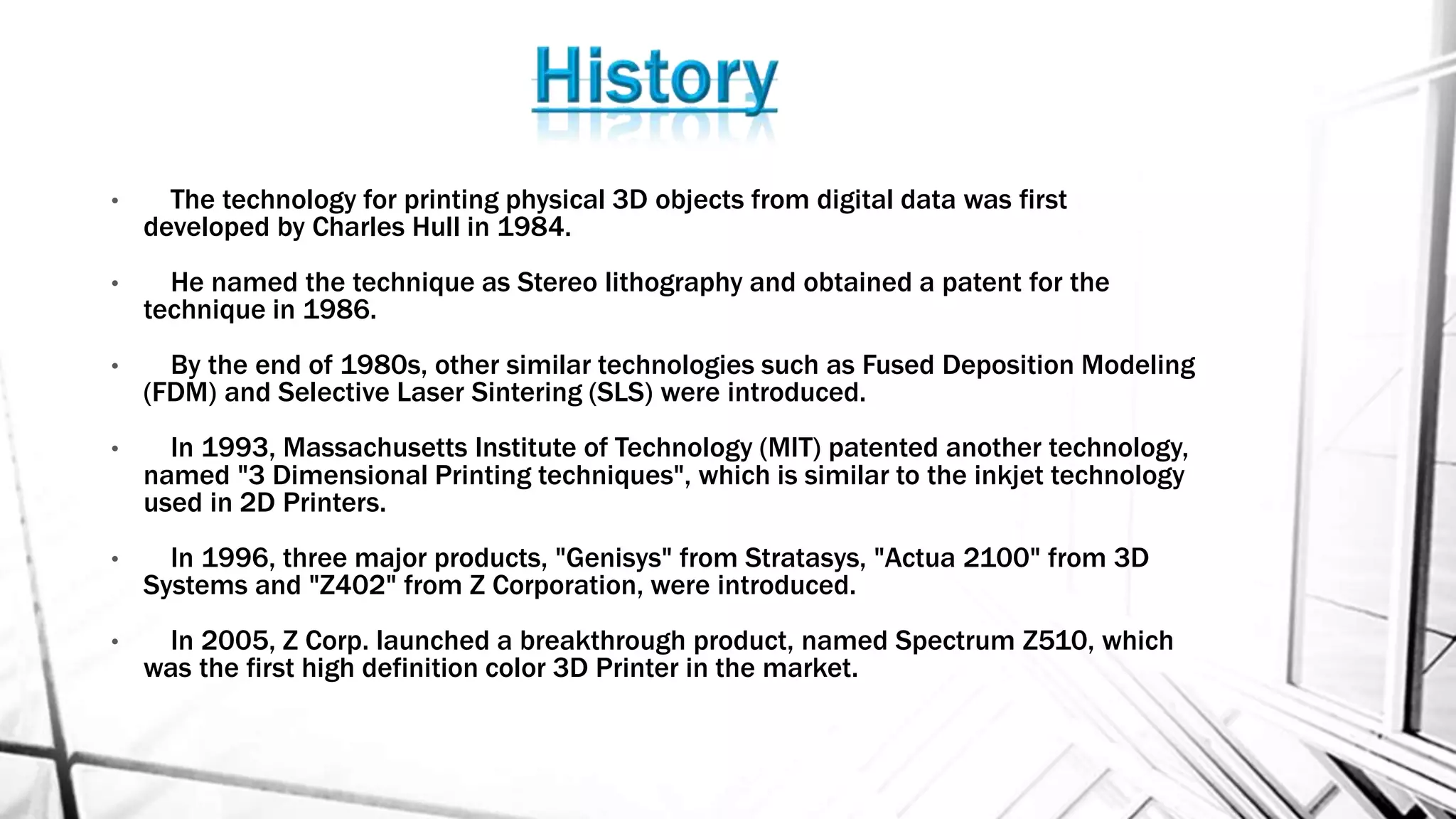 • The technology for printing physical 3D objects from digital data was first
developed by Charles Hull in 1984.
• He named the technique as Stereo lithography and obtained a patent for the
technique in 1986.
• By the end of 1980s, other similar technologies such as Fused Deposition Modeling
(FDM) and Selective Laser Sintering (SLS) were introduced.
• In 1993, Massachusetts Institute of Technology (MIT) patented another technology,
named "3 Dimensional Printing techniques", which is similar to the inkjet technology
used in 2D Printers.
• In 1996, three major products, "Genisys" from Stratasys, "Actua 2100" from 3D
Systems and "Z402" from Z Corporation, were introduced.
• In 2005, Z Corp. launched a breakthrough product, named Spectrum Z510, which
was the first high definition color 3D Printer in the market.
 