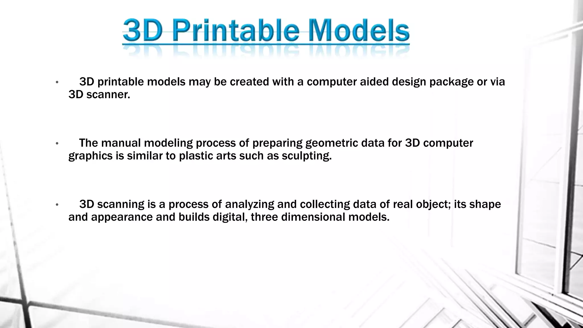 • 3D printable models may be created with a computer aided design package or via
3D scanner.
• The manual modeling process of preparing geometric data for 3D computer
graphics is similar to plastic arts such as sculpting.
• 3D scanning is a process of analyzing and collecting data of real object; its shape
and appearance and builds digital, three dimensional models.
 