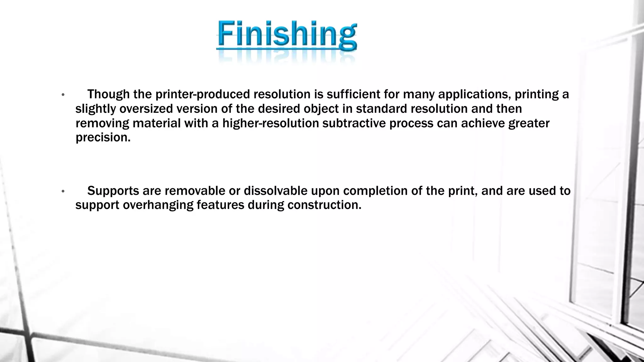 • Though the printer-produced resolution is sufficient for many applications, printing a
slightly oversized version of the desired object in standard resolution and then
removing material with a higher-resolution subtractive process can achieve greater
precision.
• Supports are removable or dissolvable upon completion of the print, and are used to
support overhanging features during construction.
 