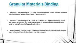 • Selective Laser Sintering (SLS) --- uses lasers as its power source to sinter powdered
material, binding it together to create a solid structure.
• Selective Laser Melting (SLM) -- uses 3D CAD data as a digital information source
and energy in the form of a high powered laser to create three-dimensional metal
parts by fusing fine metallic powders together.
• Electron beam melting (EBM) -- EBM manufactures parts by melting metal powder
layer by layer with an electron beam in a high vacuum.
 
