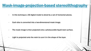 • In this technique a 3D digital model is sliced by a set of horizontal planes.
• Each slice is converted into a two-dimensional mask image.
• The mask image is then projected onto a photocurable liquid resin surface.
• Light is projected onto the resin to cure it in the shape of the layer.
 