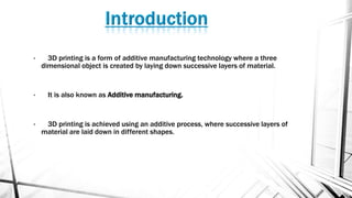 • 3D printing is a form of additive manufacturing technology where a three
dimensional object is created by laying down successive layers of material.
• It is also known as Additive manufacturing.
• 3D printing is achieved using an additive process, where successive layers of
material are laid down in different shapes.
 