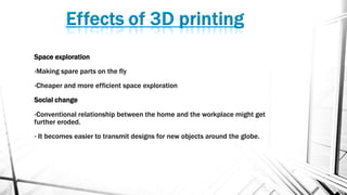 Space exploration
•Making spare parts on the fly
•Cheaper and more efficient space exploration
Social change
•Conventional relationship between the home and the workplace might get
further eroded.
• It becomes easier to transmit designs for new objects around the globe.
 