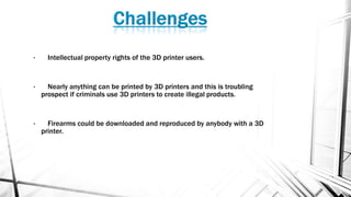 • Intellectual property rights of the 3D printer users.
• Nearly anything can be printed by 3D printers and this is troubling
prospect if criminals use 3D printers to create illegal products.
• Firearms could be downloaded and reproduced by anybody with a 3D
printer.
 