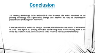 3D Printing technology could revolutionize and re-shape the world. Advances in 3D
printing technology can significantly change and improve the way we manufacture
products and produce goods worldwide.
If the last industrial revolution brought us mass production and the advent of economies
of scale - the digital 3D printing revolution could bring mass manufacturing back a full
circle - to an era of mass personalization, and a return to individual craftsmanship.
 