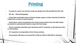 • To perform a print, the machine reads the design from 3D printable file (STL file).
• STL file – STereoLithography
• It lays down successive layers of liquid, powder, paper or sheet material to build the
model from a series of cross sections.
• These layers, which correspond to the virtual cross sections from the CAD model,
are joined or automatically fused to create the final shape.
• Printer resolution describes layer thickness and X-Y resolution in dpi (dots per inch),
or micrometers.
• X-Y resolution is comparable to that of laser printers.
• The particles (3D dots) are around 50 to 100 µm (510 to 250 DPI) in diameter.
 