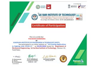 ​
This is to certify that
PALUKURI VEERENDRA
Of
KAKINADA INSTITUTE OF ENGINEERING & TECHNOLOGY (KIET)
has participated in an online webinar on “ 3D Printing Applications
in Fighting with COVID-19 “ on ​09/05/2020 ​hosted by ​Department of
Mechanical Engineering - Sri Sai Ram Institute of Technology , Chennai -44 ,
Tamil Nadu .
​Dr. Mareeswaran
Dr. Murali
Mr. B. Karthikeyan
Conveners
 