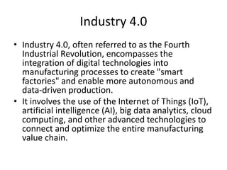Industry 4.0
• Industry 4.0, often referred to as the Fourth
Industrial Revolution, encompasses the
integration of digital technologies into
manufacturing processes to create "smart
factories" and enable more autonomous and
data-driven production.
• It involves the use of the Internet of Things (IoT),
artificial intelligence (AI), big data analytics, cloud
computing, and other advanced technologies to
connect and optimize the entire manufacturing
value chain.
 