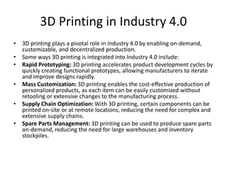 3D Printing in Industry 4.0
• 3D printing plays a pivotal role in Industry 4.0 by enabling on-demand,
customizable, and decentralized production.
• Some ways 3D printing is integrated into Industry 4.0 include:
• Rapid Prototyping: 3D printing accelerates product development cycles by
quickly creating functional prototypes, allowing manufacturers to iterate
and improve designs rapidly.
• Mass Customization: 3D printing enables the cost-effective production of
personalized products, as each item can be easily customized without
retooling or extensive changes to the manufacturing process.
• Supply Chain Optimization: With 3D printing, certain components can be
printed on-site or at remote locations, reducing the need for complex and
extensive supply chains.
• Spare Parts Management: 3D printing can be used to produce spare parts
on-demand, reducing the need for large warehouses and inventory
stockpiles.
 