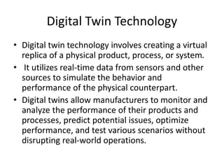 Digital Twin Technology
• Digital twin technology involves creating a virtual
replica of a physical product, process, or system.
• It utilizes real-time data from sensors and other
sources to simulate the behavior and
performance of the physical counterpart.
• Digital twins allow manufacturers to monitor and
analyze the performance of their products and
processes, predict potential issues, optimize
performance, and test various scenarios without
disrupting real-world operations.
 
