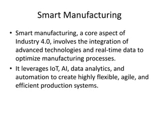 Smart Manufacturing
• Smart manufacturing, a core aspect of
Industry 4.0, involves the integration of
advanced technologies and real-time data to
optimize manufacturing processes.
• It leverages IoT, AI, data analytics, and
automation to create highly flexible, agile, and
efficient production systems.
 