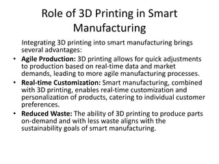 Role of 3D Printing in Smart
Manufacturing
Integrating 3D printing into smart manufacturing brings
several advantages:
• Agile Production: 3D printing allows for quick adjustments
to production based on real-time data and market
demands, leading to more agile manufacturing processes.
• Real-time Customization: Smart manufacturing, combined
with 3D printing, enables real-time customization and
personalization of products, catering to individual customer
preferences.
• Reduced Waste: The ability of 3D printing to produce parts
on-demand and with less waste aligns with the
sustainability goals of smart manufacturing.
 