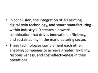 • In conclusion, the integration of 3D printing,
digital twin technology, and smart manufacturing
within Industry 4.0 creates a powerful
combination that drives innovation, efficiency,
and sustainability in the manufacturing sector.
• These technologies complement each other,
enabling companies to achieve greater flexibility,
responsiveness, and cost-effectiveness in their
operations.
 