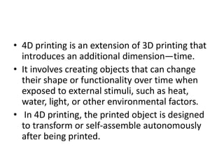 • 4D printing is an extension of 3D printing that
introduces an additional dimension—time.
• It involves creating objects that can change
their shape or functionality over time when
exposed to external stimuli, such as heat,
water, light, or other environmental factors.
• In 4D printing, the printed object is designed
to transform or self-assemble autonomously
after being printed.
 