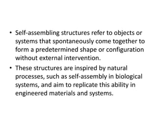 • Self-assembling structures refer to objects or
systems that spontaneously come together to
form a predetermined shape or configuration
without external intervention.
• These structures are inspired by natural
processes, such as self-assembly in biological
systems, and aim to replicate this ability in
engineered materials and systems.
 