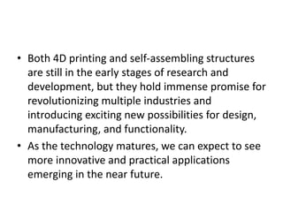 • Both 4D printing and self-assembling structures
are still in the early stages of research and
development, but they hold immense promise for
revolutionizing multiple industries and
introducing exciting new possibilities for design,
manufacturing, and functionality.
• As the technology matures, we can expect to see
more innovative and practical applications
emerging in the near future.
 
