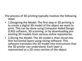 The process of 3D printing typically involves the following
steps:
• 1.Designing the Model: The first step in 3D printing is
to create a digital 3D model of the object we want to
print. This can be done using Computer-Aided Design
(CAD) software, 3D scanning, or by downloading pre-
existing 3D models from various online repositories.
• 2.Slicing the Model: The 3D model is then sliced into
thin horizontal layers using slicing software. This
software translates the 3D model into instructions that
the 3D printer can understand. Each layer is
represented as a 2D cross-section of the object.
 