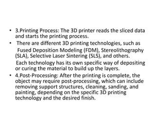 • 3.Printing Process: The 3D printer reads the sliced data
and starts the printing process.
• There are different 3D printing technologies, such as
Fused Deposition Modeling (FDM), Stereolithography
(SLA), Selective Laser Sintering (SLS), and others.
Each technology has its own specific way of depositing
or curing the material to build up the layers.
• 4.Post-Processing: After the printing is complete, the
object may require post-processing, which can include
removing support structures, cleaning, sanding, and
painting, depending on the specific 3D printing
technology and the desired finish.
 