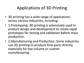 Applications of 3D Printing
• 3D printing has a wide range of applications
across various industries, including:
• 1.Prototyping: 3D printing is extensively used in
product design and development to create rapid
prototypes for testing and validation before mass
production.
• 2.Manufacturing and Production: Some industries
use 3D printing to produce final parts directly,
especially for low-volume or custom
manufacturing.
 