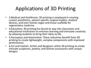 Applications of 3D Printing
• 3.Medical and Healthcare: 3D printing is employed in creating
custom prosthetics, patient-specific surgical models, medical
devices, and even human organ and tissue scaffolds for
regenerative medicine.
• 4.Education: 3D printing has found its way into classrooms and
educational institutions to enhance learning and stimulate creativity
by allowing students to bring their ideas to life.
• 5.Aerospace and Automotive: These industries benefit from 3D
printing to create lightweight, complex components with improved
performance.
• 6.Art and Fashion: Artists and designers utilize 3D printing to create
intricate sculptures, jewelry, and fashion accessories with unique
designs.
 