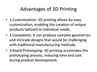 Advantages of 3D Printing
• 1.Customization: 3D printing allows for easy
customization, enabling the creation of unique
products tailored to individual needs.
• 2.Complexity: It can produce complex geometries
and intricate designs that would be challenging
with traditional manufacturing methods.
• 3.Rapid Prototyping: 3D printing accelerates the
prototyping process, reducing time and cost
during product development.
 